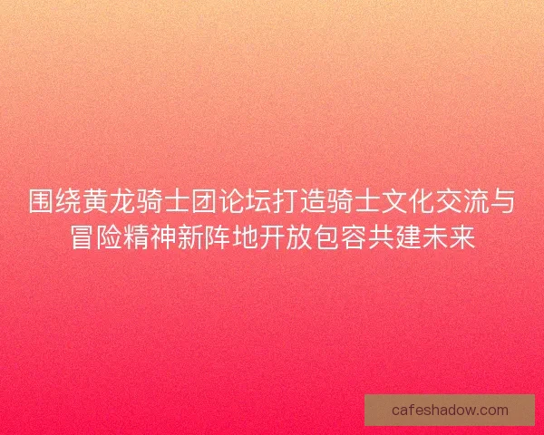 围绕黄龙骑士团论坛打造骑士文化交流与冒险精神新阵地开放包容共建未来