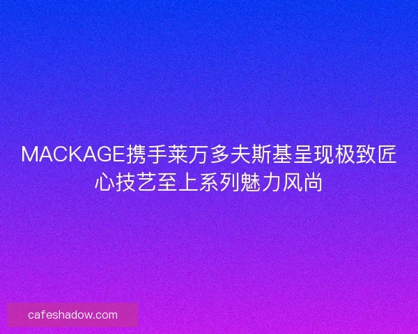 MACKAGE携手莱万多夫斯基呈现极致匠心技艺至上系列魅力风尚